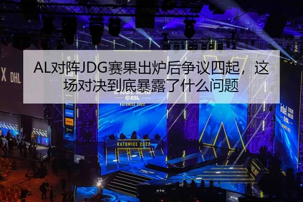 AL对阵JDG赛果出炉后争议四起，这场对决到底暴露了什么问题